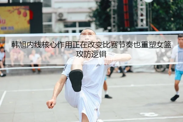 韩旭内线核心作用正在改变比赛节奏也重塑女篮攻防逻辑