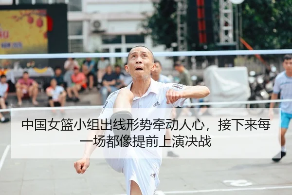 中国女篮小组出线形势牵动人心，接下来每一场都像提前上演决战（Kaiyun）